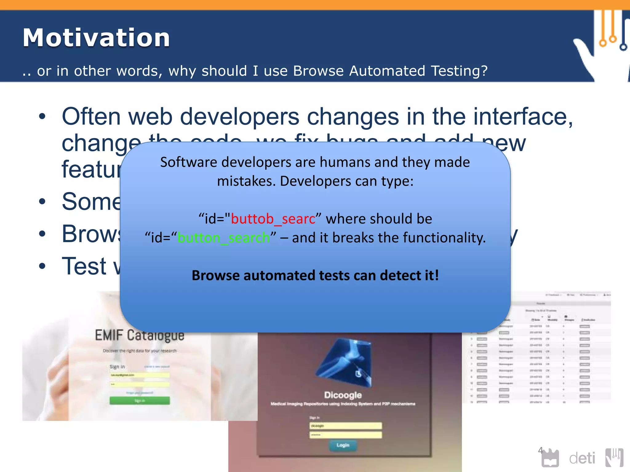 Motivation 
• Often web developers changes in the interface, 
change the code, we fix bugs and add new 
features. 
• Sometimes it conduct to wrong results 
• Browser Compatibility - break functionality 
• Test with heterogeneous datasets 
4 
.. or in other words, why should I use Browse Automated Testing? 
Software developers are humans and they made 
mistakes. Developers can type: 
“id="buttob_searc” where should be 
“id=“button_search” – and it breaks the functionality. 
Browse automated tests can detect it! 
 