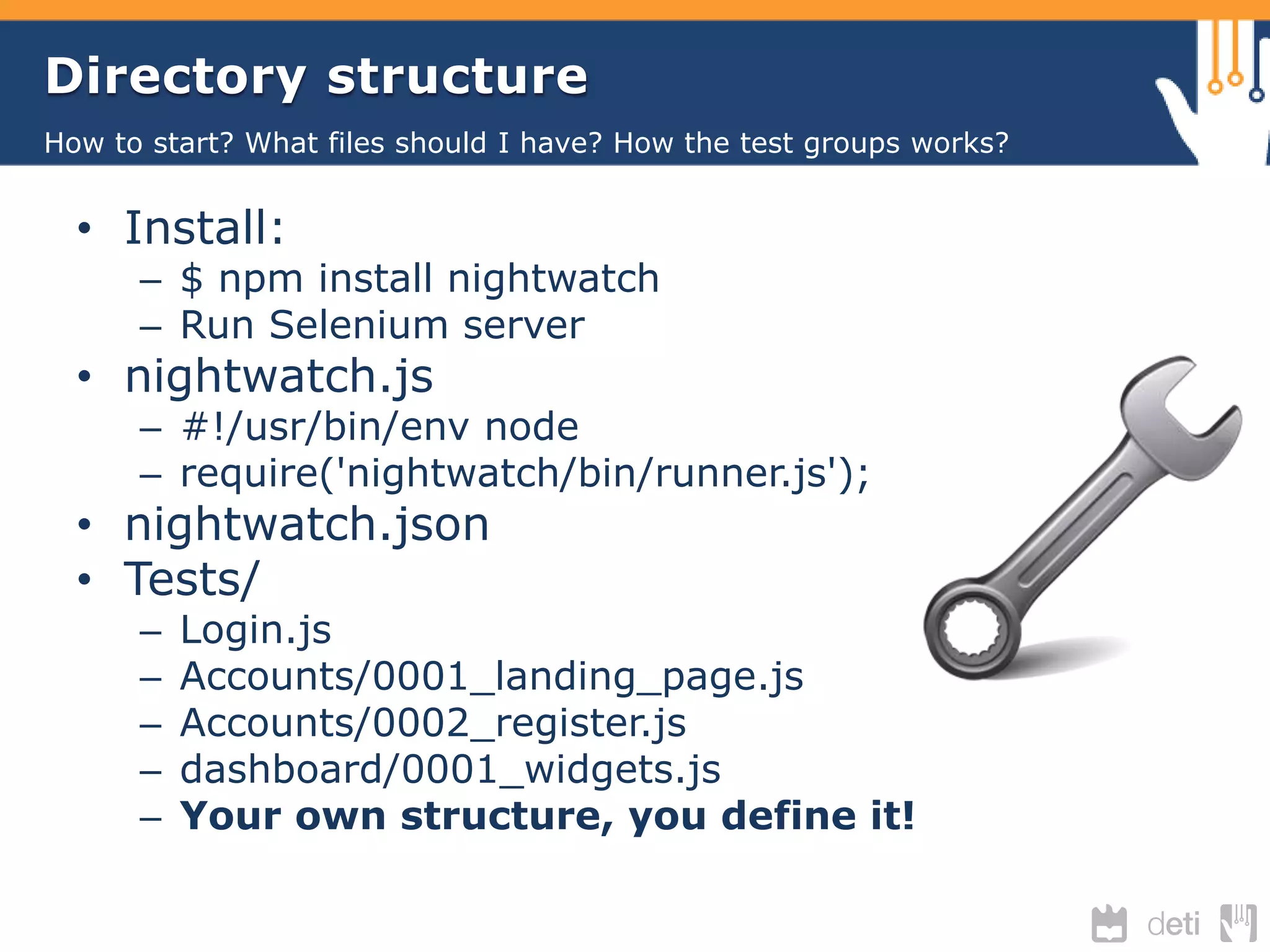 Directory structure 
How to start? What files should I have? How the test groups works? 
• Install: 
– $ npm install nightwatch 
– Run Selenium server 
• nightwatch.js 
– #!/usr/bin/env node 
– require('nightwatch/bin/runner.js'); 
• nightwatch.json 
• Tests/ 
– Login.js 
– Accounts/0001_landing_page.js 
– Accounts/0002_register.js 
– dashboard/0001_widgets.js 
– Your own structure, you define it! 
 