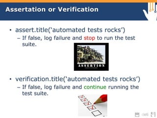 Assertation or Verification 
• assert.title(‘automated tests rocks’) 
– If false, log failure and stop to run the test 
suite. 
• verification.title(‘automated tests rocks’) 
– If false, log failure and continue running the 
test suite. 
 