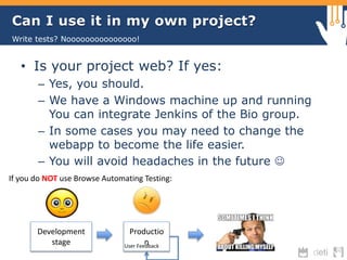 Can I use it in my own project? 
Write tests? Nooooooooooooooo! 
• Is your project web? If yes: 
– Yes, you should. 
– We have a Windows machine up and running 
You can integrate Jenkins of the Bio group. 
– In some cases you may need to change the 
webapp to become the life easier. 
– You will avoid headaches in the future  
If you do NOT use Browse Automating Testing: 
Development 
stage 
Productio 
n User Feedback 
 