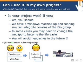 Can I use it in my own project? 
Write tests? Easy life! But yes, you still spend time, but you win upfront. 
• Is your project web? If yes: 
– Yes, you should. 
– We have a Windows machine up and running 
You can integrate Jenkins of the Bio group. 
– In some cases you may need to change the 
webapp to become the life easier. 
– You will avoid headaches in the future  
If you do USE Browse Automating Testing: 
Development Productio 
Usenr Feedback 
Write Tests 
 