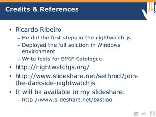 Credits & References 
• Ricardo Ribeiro 
– He did the first steps in the nightwatch.js 
– Deployed the full solution in Windows 
environment 
– Write tests for EMIF Catalogue 
• http://nightwatchjs.org/ 
• http://www.slideshare.net/sethmcl/join-the- 
darkside-nightwatchjs 
• It will be available in my slideshare: 
– http://www.slideshare.net/bastiao 
 
