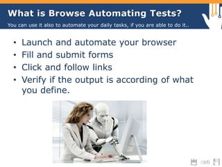 What is Browse Automating Tests? 
You can use it also to automate your daily tasks, if you are able to do it.. 
• Launch and automate your browser 
• Fill and submit forms 
• Click and follow links 
• Verify if the output is according of what 
you define. 
 