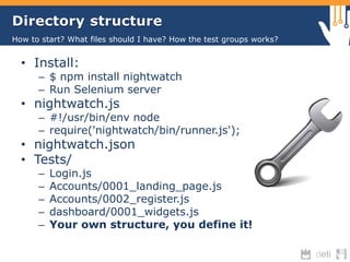 Directory structure 
How to start? What files should I have? How the test groups works? 
• Install: 
– $ npm install nightwatch 
– Run Selenium server 
• nightwatch.js 
– #!/usr/bin/env node 
– require('nightwatch/bin/runner.js'); 
• nightwatch.json 
• Tests/ 
– Login.js 
– Accounts/0001_landing_page.js 
– Accounts/0002_register.js 
– dashboard/0001_widgets.js 
– Your own structure, you define it! 
 