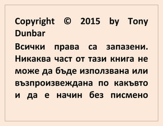 Copyright © 2015 by Tony
Dunbar
Всички права са запазени.
Никаква част от тази книга не
може да бъде използвана или
възпроизвеждана по какъвто
и да е начин без писмено
 