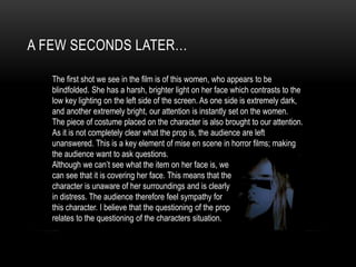A FEW SECONDS LATER…
The first shot we see in the film is of this women, who appears to be
blindfolded. She has a harsh, brighter light on her face which contrasts to the
low key lighting on the left side of the screen. As one side is extremely dark,
and another extremely bright, our attention is instantly set on the women.
The piece of costume placed on the character is also brought to our attention.
As it is not completely clear what the prop is, the audience are left
unanswered. This is a key element of mise en scene in horror films; making
the audience want to ask questions.
Although we can’t see what the item on her face is, we
can see that it is covering her face. This means that the
character is unaware of her surroundings and is clearly
in distress. The audience therefore feel sympathy for
this character. I believe that the questioning of the prop
relates to the questioning of the characters situation.
 