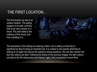 THE FIRST LOCATION…
The first location we see is an
outdoor location. The setting
appears to be dark, and they
look to be near a wood, or a
forest. This cold relate to the
coldness of the movie, and
how unsettling it is.
The characters in this setting are wearing uniform, this is telling us that they’re
significant as they’re doing an important job. It is unclear to see exactly what they’re
looking at, so again this leaves the audience asking questions. We can also mention the
fact that colours are dark. Following the theme of the previous images, the dark colours
connote to the film being scary and intense. Again, this is essential in horror films.
 