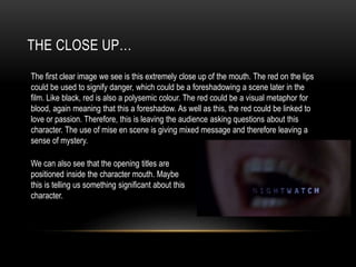 THE CLOSE UP…
The first clear image we see is this extremely close up of the mouth. The red on the lips
could be used to signify danger, which could be a foreshadowing a scene later in the
film. Like black, red is also a polysemic colour. The red could be a visual metaphor for
blood, again meaning that this a foreshadow. As well as this, the red could be linked to
love or passion. Therefore, this is leaving the audience asking questions about this
character. The use of mise en scene is giving mixed message and therefore leaving a
sense of mystery.
We can also see that the opening titles are
positioned inside the character mouth. Maybe
this is telling us something significant about this
character.
 