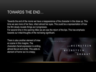 TOWARDS THE END…
Towards the end of the movie we have a reappearance of the character in the close up. This
time we see more of her face, infact almost her eyes. This could be a representation of how
the film slowly reveals things as it progresses.
For second time in the opening titles we are see the return of the lips. This has emphasis
towards our initial thoughts of the red being significant.
There is also another element of mise
en scene in this imagine. The
characters facial expression is smiling,
almost like an evil smile. This adds to
element of horror as it is creepy.
 