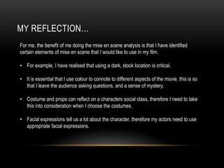 MY REFLECTION…
For me, the benefit of me doing the mise en scene analysis is that I have identified
certain elements of mise en scene that I would like to use in my film.
• For example, I have realised that using a dark, stock location is critical.
• It is essential that I use colour to connote to different aspects of the movie, this is so
that I leave the audience asking questions, and a sense of mystery.
• Costume and props can reflect on a characters social class, therefore I need to take
this into consideration when I choose the costumes.
• Facial expressions tell us a lot about the character, therefore my actors need to use
appropriate facial expressions.
 