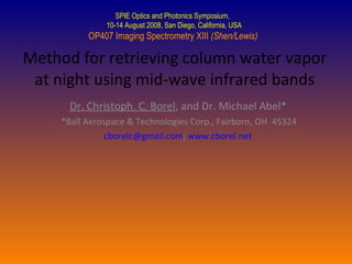 Method for retrieving column water vapor at night using mid-wave infrared bands Dr. Christoph. C. Borel , and Dr. Michael Abel*   *Ball Aerospace & Technologies Corp., Fairborn, OH  45324 [email_address] ;  www.cborel.net   SPIE Optics and Photonics Symposium,  10-14 August 2008, San Diego, California, USA OP407 Imaging Spectrometry XIII  (Shen/Lewis)   