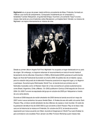 Nightwish es un grupo de power metal sinfónico procedente de Kitee, Finlandia, formado en
1996 en una noche de campamento. Compuesto inicialmente por el compositor y
tecladista Tuomas Holopainen, el guitarrista Emppu Vuorinen y la cantante Tarja Turunen,
meses más tarde se une el baterista Jukka Nevalainen y el bajista Sami Vänskä. La música de
Nightwish se inspira intensamente en música de cine.
Desde su primer álbum Angels Fall First, Nightwish ha ocupado un lugar destacado en su país
de origen. Sin embargo, no lograron alcanzar el reconocimiento en todo el mundo hasta el
lanzamiento de los álbumes Oceanborn (1998) y Wishmaster(2000), gracias al cual la banda
llegó a la final del Festival de Eurovisión en el año 2000. El público les dio el máximo apoyo,
pero la votación del jurado de la televisión finesa los posicionó en segundo lugar y no llegaron
a participar. Durante la gira Wishmaster World Tour, la banda tocó por primera vez en
festivales musicales como el Wacken Open Air e hizo conciertos en países sudamericanos
como Brasil, Argentina, Chile y México. En 2002 publicaron Century Child seguido de Once en
2004. En 2005 Turunen es expulsada del grupo en octubre de 2005 por Holopainen a través
de una carta abierta.
Durante el 2006 después de recibir alrededor de 2000 demos la banda anunció en mayo de
2007 como nueva cantante a la sueca Anette Olzon. A finales de ese año salió a la venta Dark
Passion Play, el disco vendió alrededor de dos millones de copias a nivel mundial. El costo de
la grabación del álbum fue de £500 000 lo que convierte a Dark Passion Play en el disco más
caro en la historia de la música en Finlandia. En octubre de 2012, la banda anunció la
separación por mutuo acuerdo con Olzon durante el Imaginaerum World Tour para finalizar la
gira contrataron a la vocalista Floor Jansen (ex After Forever-ReVamp) quien meses más
 
