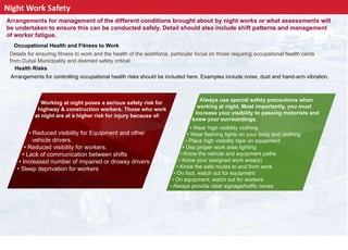 Night Work Safety
Arrangements for management of the different conditions brought about by night works or what assessments will
be undertaken to ensure this can be conducted safely. Detail should also include shift patterns and management
of worker fatigue.
Occupational Health and Fitness to Work
Details for ensuring fitness to work and the health of the workforce, particular focus on those requiring occupational health cards
from Dubai Municipality and deemed safety critical.
Health Risks
Arrangements for controlling occupational health risks should be included here. Examples include noise, dust and hand-arm vibration.
Working at night poses a serious safety risk for
highway & construction workers. Those who work
at night are at a higher risk for injury because of:
Always use special safety precautions when
working at night. Most importantly, you must
increase your visibility to passing motorists and
know your surroundings.
• Reduced visibility for Equipment and other
vehicle drivers.
• Reduced visibility for workers.
• Lack of communication between shifts
• Increased number of impaired or drowsy drivers
• Sleep deprivation for workers
• Wear high visibility clothing
• Wear flashing lights on your body and clothing
• Place high visibility tape on equipment
• Use proper work area lighting
• Know the vehicle and equipment paths
• Know your assigned work area(s)
• Know the safe routes to and from work
• On foot, watch out for equipment
• On equipment, watch out for workers
• Always provide clear signage/traffic cones