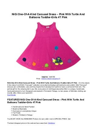 NiGi One-Of-A-Kind Carousel Dress – Pink With Turtle And
Balloons Toddler-Girls 4T Pink
listprice : $ 67.50
Price : Click to check low price !!!
NiGi One-Of-A-Kind Carousel Dress – Pink With Turtle And Balloons Toddler-Girls 4T Pink – On this empire
A-line dress from NiGi’s “Carousel” collection an excited turtle plays with balloons and confetti. NiGi “Carousel”
dresses are comfortable, cute and they inspire the most playful of spirits to have a carnival all their own. The
perfect gift for the amazing kid in your life, every piece of clothing produced by NiGi is a unique, handmade,
hand-painted work of art. Designed and created in Trinidad & Tobago, no two pieces of NiGi kids clothing are
exactly alike. Dress your special lit
See Details
FEATURED NiGi One-Of-A-Kind Carousel Dress – Pink With Turtle And
Balloons Toddler-Girls 4T Pink
Handmade and Hand-Painted
Machine Washable
Each piece is completely Unique
Fair Trade
Made in Trinidad & Tobago
You MUST HAVE this AWASOME Product, be sure order now to SPECIAL PRICE. Get
The best cheapest price on the web we have searched. ClickHere
 