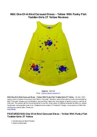 NiGi One-Of-A-Kind Carousel Dress – Yellow With Funky Fish
                 Toddler-Girls 3T Yellow Reviews




                                                 listprice : $ 67.50
                                         Price : Click to check low price !!!

NiGi One-Of-A-Kind Carousel Dress – Yellow With Funky Fish Toddler-Girls 3T Yellow – On this 100%
jersey cotton 2 pocket A-line dress from NiGi’s “Carousel” collection colorful fish admire multi-colored bubbles.
NiGi “Carousel” dresses are comfortable, cute and they inspire the most playful of spirits to have a carnival all
their own. The perfect gift for the amazing kid in your life, every piece of clothing produced by NiGi is a unique,
handmade, hand-painted work of art. Designed and created in Trinidad & Tobago, no two pieces of NiGi kids
clothing are exactly alike. Dress you
See Details

FEATURED NiGi One-Of-A-Kind Carousel Dress – Yellow With Funky Fish
Toddler-Girls 3T Yellow
       Handmade and Hand-Painted
       Machine Washable
 