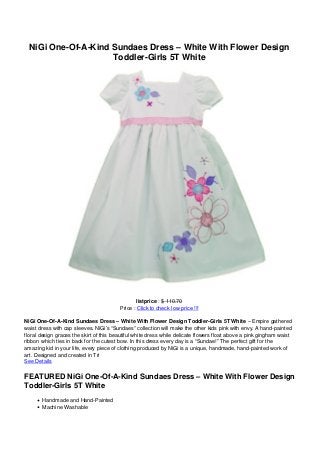NiGi One-Of-A-Kind Sundaes Dress – White With Flower Design
Toddler-Girls 5T White
listprice : $ 110.70
Price : Click to check low price !!!
NiGi One-Of-A-Kind Sundaes Dress – White With Flower Design Toddler-Girls 5T White – Empire gathered
waist dress with cap sleeves. NiGi’s “Sundaes” collection will make the other kids pink with envy. A hand-painted
floral design graces the skirt of this beautiful white dress while delicate flowers float above a pink gingham waist
ribbon which ties in back for the cutest bow. In this dress every day is a “Sundae!” The perfect gift for the
amazing kid in your life, every piece of clothing produced by NiGi is a unique, handmade, hand-painted work of
art. Designed and created in Tri
See Details
FEATURED NiGi One-Of-A-Kind Sundaes Dress – White With Flower Design
Toddler-Girls 5T White
Handmade and Hand-Painted
Machine Washable
 