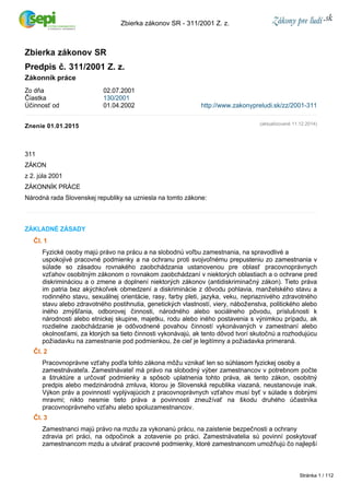 Zbierka zákonov SR ­311/ 
2001 Z. z. 
Zbierka zákonov SR 
Predpis č. 311/2001 Z. z. 
Zákonník práce 
Zo dňa 02.07.2001 
Čiastka 130/2001 
Účinnosť od 01.04.2002 http://www.zakonypreludi.sk/zz/2001-311 
Znenie 01.01.2015 
311 
ZÁKON 
z 2. júla 2001 
ZÁKONNÍK PRÁCE 
Národná rada Slovenskej republiky sa uzniesla na tomto zákone: 
ZÁKLADNÉ ZÁSADY 
Čl. 1 
(aktualizované 11.12.2014) 
Fyzické osoby majú právo na prácu a na slobodnú voľbu zamestnania, na spravodlivé a 
uspokojivé pracovné podmienky a na ochranu proti svojvoľnému prepusteniu zo zamestnania v 
súlade so zásadou rovnakého zaobchádzania ustanovenou pre oblasť pracovnoprávnych 
vzťahov osobitným zákonom o rovnakom zaobchádzaní v niektorých oblastiach a o ochrane pred 
diskrimináciou a o zmene a doplnení niektorých zákonov (antidiskriminačný zákon). Tieto práva 
im patria bez akýchkoľvek obmedzení a diskriminácie z dôvodu pohlavia, manželského stavu a 
rodinného stavu, sexuálnej orientácie, rasy, farby pleti, jazyka, veku, nepriaznivého zdravotného 
stavu alebo zdravotného postihnutia, genetických vlastností, viery, náboženstva, politického alebo 
iného zmýšľania, odborovej činnosti, národného alebo sociálneho pôvodu, príslušnosti k 
národnosti alebo etnickej skupine, majetku, rodu alebo iného postavenia s výnimkou prípadu, ak 
rozdielne zaobchádzanie je odôvodnené povahou činností vykonávaných v zamestnaní alebo 
okolnosťami, za ktorých sa tieto činnosti vykonávajú, ak tento dôvod tvorí skutočnú a rozhodujúcu 
požiadavku na zamestnanie pod podmienkou, že cieľ je legitímny a požiadavka primeraná. 
Čl. 2 
Pracovnoprávne vzťahy podľa tohto zákona môžu vznikať len so súhlasom fyzickej osoby a 
zamestnávateľa. Zamestnávateľ má právo na slobodný výber zamestnancov v potrebnom počte 
a štruktúre a určovať podmienky a spôsob uplatnenia tohto práva, ak tento zákon, osobitný 
predpis alebo medzinárodná zmluva, ktorou je Slovenská republika viazaná, neustanovuje inak. 
Výkon práv a povinností vyplývajúcich z pracovnoprávnych vzťahov musí byť v súlade s dobrými 
mravmi; nikto nesmie tieto práva a povinnosti zneužívať na škodu druhého účastníka 
pracovnoprávneho vzťahu alebo spoluzamestnancov. 
Čl. 3 
Zamestnanci majú právo na mzdu za vykonanú prácu, na zaistenie bezpečnosti a ochrany 
zdravia pri práci, na odpočinok a zotavenie po práci. Zamestnávatelia sú povinní poskytovať 
zamestnancom mzdu a utvárať pracovné podmienky, ktoré zamestnancom umožňujú čo najlepší 
Stránka 1 / 112 
 
