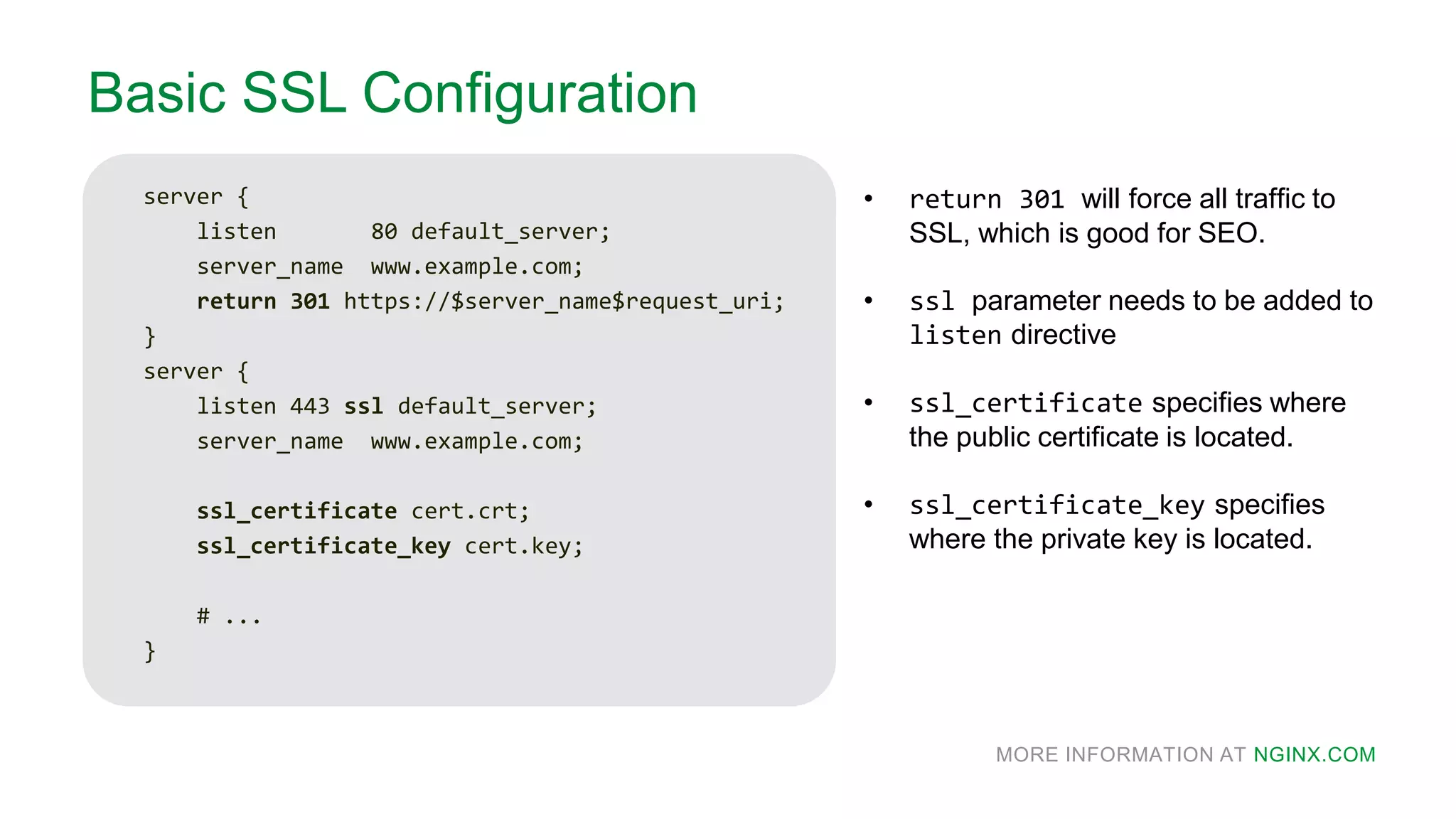 MORE INFORMATION AT NGINX.COM
Basic SSL Configuration
server {
listen 80 default_server;
server_name www.example.com;
return 301 https://$server_name$request_uri;
}
server {
listen 443 ssl default_server;
server_name www.example.com;
ssl_certificate cert.crt;
ssl_certificate_key cert.key;
# ...
}
• return 301 will force all traffic to
SSL, which is good for SEO.
• ssl parameter needs to be added to
listen directive
• ssl_certificate specifies where
the public certificate is located.
• ssl_certificate_key specifies
where the private key is located.
 