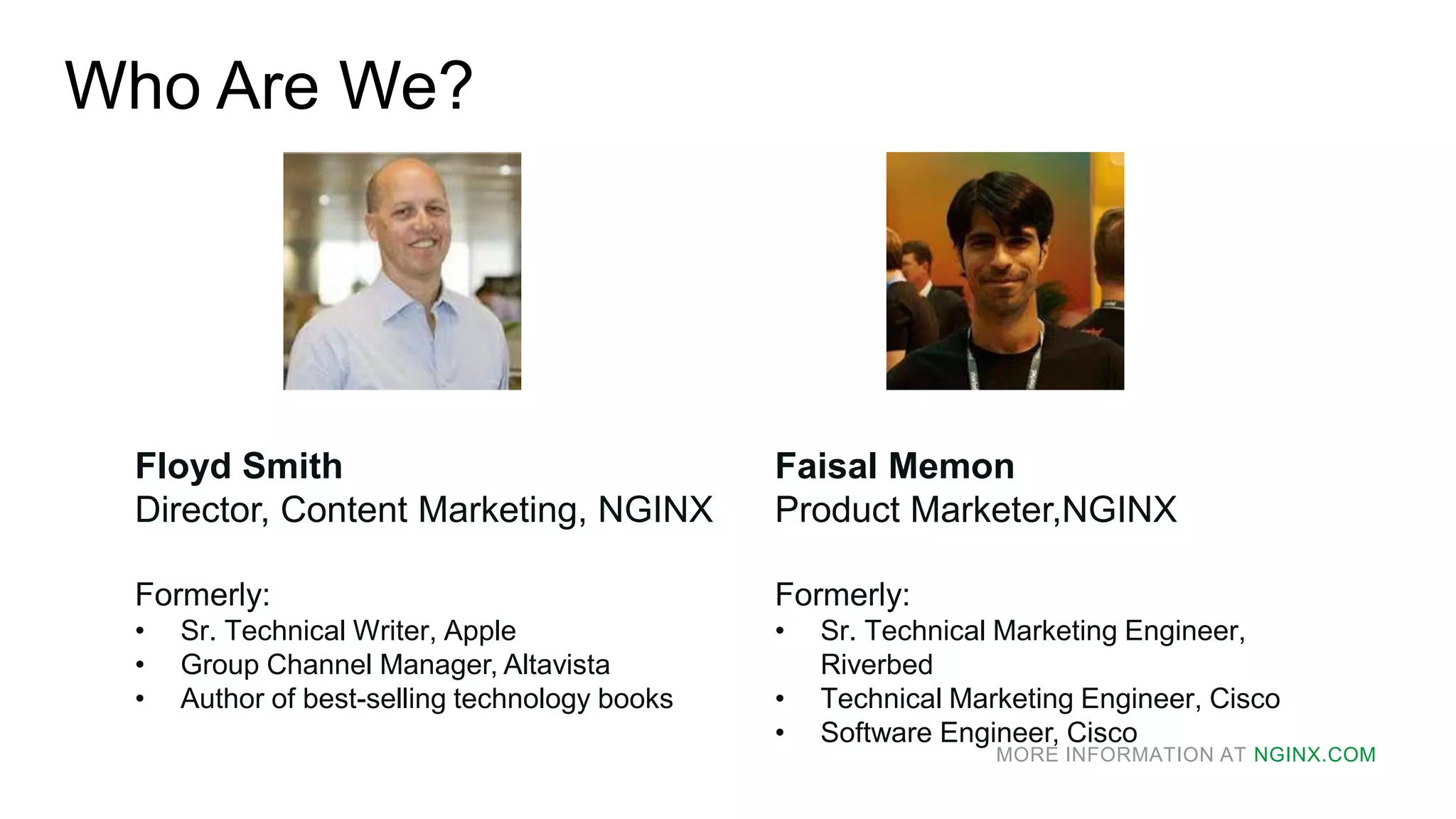 MORE INFORMATION AT NGINX.COM
Who Are We?
Floyd Smith
Director, Content Marketing, NGINX
Formerly:
• Sr. Technical Writer, Apple
• Group Channel Manager, Altavista
• Author of best-selling technology books
Faisal Memon
Product Marketer,NGINX
Formerly:
• Sr. Technical Marketing Engineer,
Riverbed
• Technical Marketing Engineer, Cisco
• Software Engineer, Cisco
 
