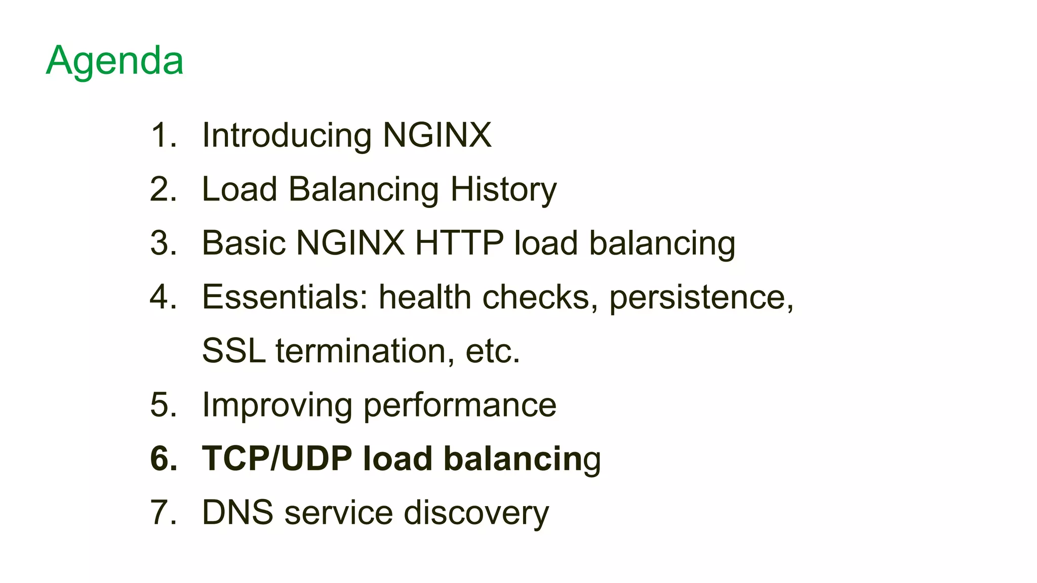 1. Introducing NGINX
2. Load Balancing History
3. Basic NGINX HTTP load balancing
4. Essentials: health checks, persistence,
SSL termination, etc.
5. Improving performance
6. TCP/UDP load balancing
7. DNS service discovery
Agenda
26
 