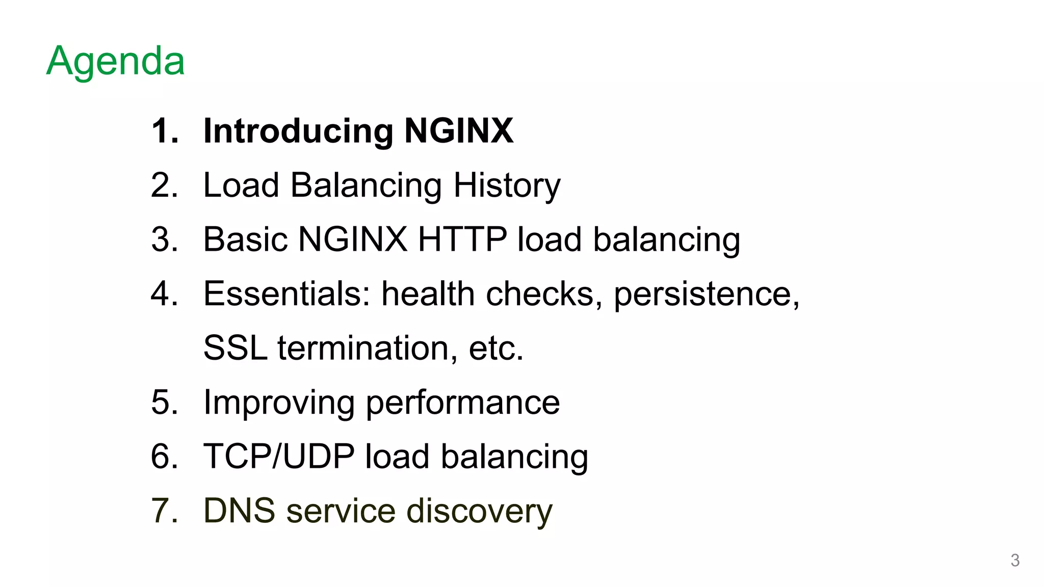 1. Introducing NGINX
2. Load Balancing History
3. Basic NGINX HTTP load balancing
4. Essentials: health checks, persistence,
SSL termination, etc.
5. Improving performance
6. TCP/UDP load balancing
7. DNS service discovery
Agenda
3
 
