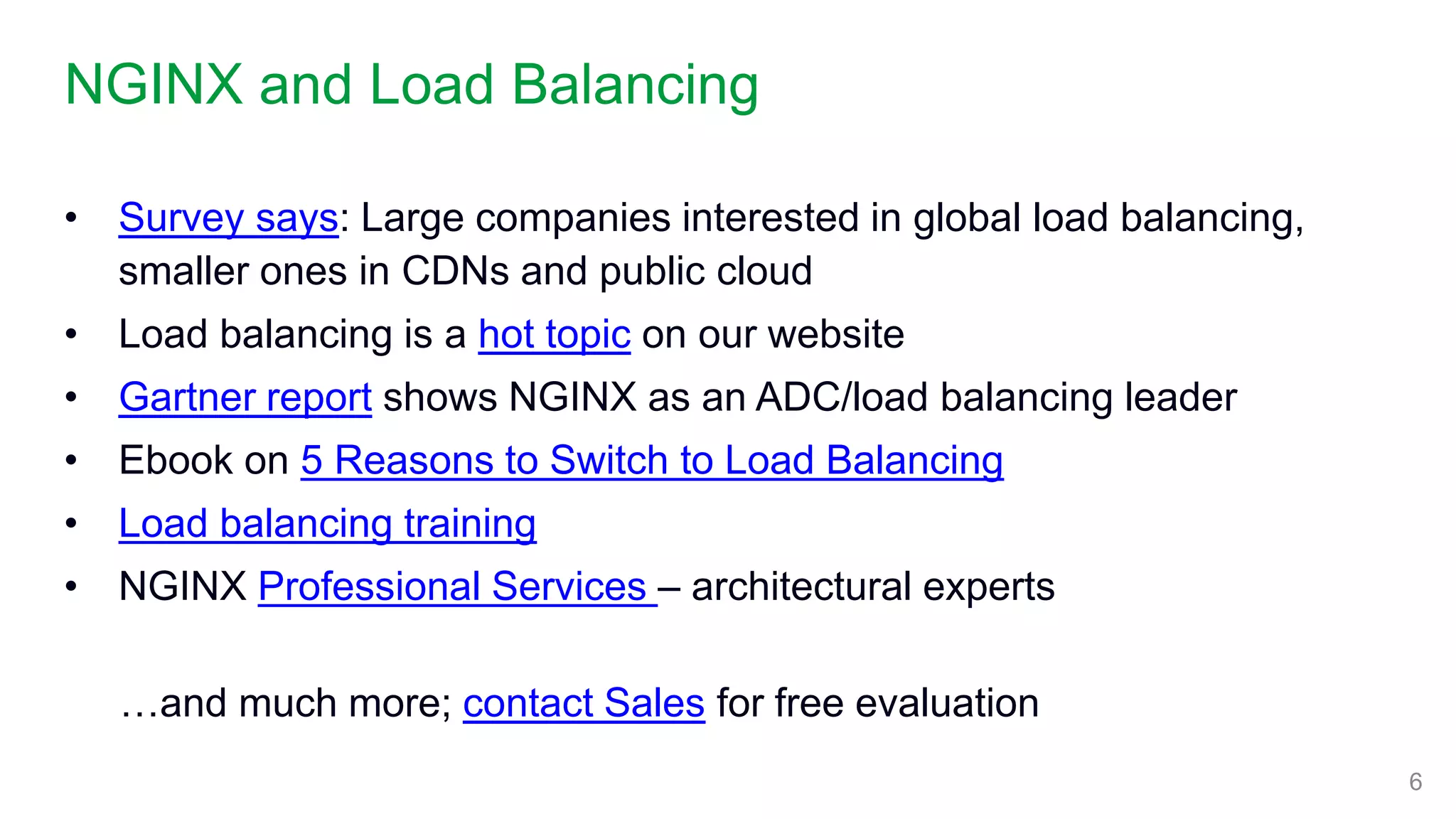 NGINX and Load Balancing
6
• Survey says: Large companies interested in global load balancing,
smaller ones in CDNs and public cloud
• Load balancing is a hot topic on our website
• Gartner report shows NGINX as an ADC/load balancing leader
• Ebook on 5 Reasons to Switch to Load Balancing
• Load balancing training
• NGINX Professional Services – architectural experts
…and much more; contact Sales for free evaluation
 