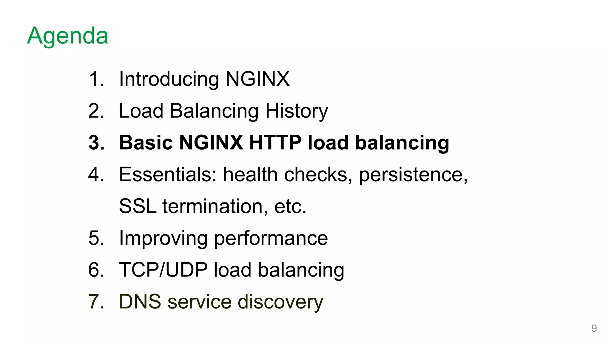 1. Introducing NGINX
2. Load Balancing History
3. Basic NGINX HTTP load balancing
4. Essentials: health checks, persistence,
SSL termination, etc.
5. Improving performance
6. TCP/UDP load balancing
7. DNS service discovery
Agenda
9
 