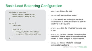 MORE INFORMATION AT NGINX.COM
Basic Load Balancing Configuration
upstream my_upstream {
server server1.example.com;
server server2.example.com;
}
server {
listen 80;
location / {
proxy_set_header Host $host;
proxy_pass http://my_upstream;
}
}
• upstream defines the pool
• server defines the virtual server
• listen defines the IPand port the virtual
server listens to. Default is to bind to port 80
on all IPs on the system.
• proxy_pass tells the virtual server what pool
to use
• proxy_set_header passes through original
client Host header. Default is to rewrite Host
header to name and port of proxied server.
• location defines what URI enclosed
configuration applies to
 