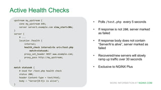 MORE INFORMATION AT NGINX.COM
d
Active Health Checks
upstream my_upstream {
zone my_upstream 64k;
server server1.example.com slow_start=30s;
}
server {
# ...
location /health {
internal;
health_check interval=5s uri=/test.php
match=statusok;
proxy_set_header HOST www.example.com;
proxy_pass http://my_upstream;
}
match statusok {
# Used for /test.php health check
status 200;
header Content-Type = text/html;
body ~ "Server[0-9]+ is alive";
}
• Polls /test.php every 5 seconds
• If response is not 200, server marked
as failed
• If response body does not contain
“ServerN is alive”, server marked as
failed
• Recovered/new servers will slowly
ramp up traffic over 30 seconds
• Exclusive to NGINX Plus
 