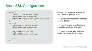 MORE INFORMATION AT NGINX.COM
Basic SSL Configuration
server {
listen 80 default_server;
server_name www.example.com;
return 301 https://$server_name$request_uri;
}
server {
listen 443 ssl default_server;
server_name www.example.com;
ssl_certificate cert.crt;
ssl_certificate_key cert.key;
# ...
}
• return 301 will force all traffic to
SSL, which is good for SEO.
• ssl parameter needs to be added to
listen directive
• ssl_certificate specifies where
the public certificate is located.
• ssl_certificate_key specifies
where the private key is located.
 