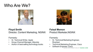 MORE INFORMATION AT NGINX.COM
Who Are We?
Floyd Smith
Director, Content Marketing, NGINX
Formerly:
• Sr. Technical Writer, Apple
• Group Channel Manager, Altavista
• Author of best-selling technology books
Faisal Memon
Product Marketer,NGINX
Formerly:
• Sr. Technical Marketing Engineer,
Riverbed
• Technical Marketing Engineer, Cisco
• Software Engineer, Cisco
 