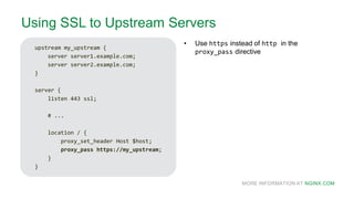 MORE INFORMATION AT NGINX.COM
Using SSL to Upstream Servers
upstream my_upstream {
server server1.example.com;
server server2.example.com;
}
server {
listen 443 ssl;
# ...
location / {
proxy_set_header Host $host;
proxy_pass https://my_upstream;
}
}
• Use https instead of http in the
proxy_pass directive
 