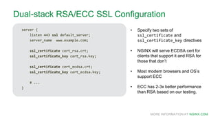 MORE INFORMATION AT NGINX.COM
Dual-stack RSA/ECC SSL Configuration
server {
listen 443 ssl default_server;
server_name www.example.com;
ssl_certificate cert_rsa.crt;
ssl_certificate_key cert_rsa.key;
ssl_certificate cert_ecdsa.crt;
ssl_certificate_key cert_ecdsa.key;
# ...
}
• Specify two sets of
ssl_certificate and
ssl_certificate_key directives
• NGINX will serve ECDSA cert for
clients that support it and RSA for
those that don’t
• Most modern browsers and OS’s
support ECC
• ECC has 2-3x better performance
than RSA based on our testing.
 