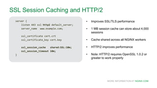 MORE INFORMATION AT NGINX.COM
SSL Session Caching and HTTP/2
server {
listen 443 ssl http2 default_server;
server_name www.example.com;
ssl_certificate cert.crt
ssl_certificate_key cert.key
ssl_session_cache shared:SSL:10m;
ssl_session_timeout 10m;
}
• Improves SSL/TLS performance
• 1 MB session cache can store about 4,000
sessions
• Cache shared across all NGINX workers
• HTTP/2 improves performance
• Note: HTTP/2 requires OpenSSL 1.0.2 or
greater to work properly
 