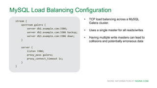 MORE INFORMATION AT NGINX.COM
MySQL Load Balancing Configuration
stream {
upstream galera {
server db1.example.com:3306;
server db2.example.com:3306 backup;
server db3.example.com:3306 down;
}
server {
listen 3306;
proxy_pass galera;
proxy_connect_timeout 1s;
}
}
• TCP load balancing across a MySQL
Galera cluster.
• Uses a single master for all reads/writes
• Having multiple write masters can lead to
collisions and potentially erroneous data
 