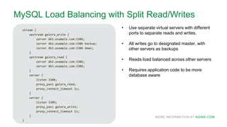 MORE INFORMATION AT NGINX.COM
MySQL Load Balancing with Split Read/Writes
stream {
upstream galera_write {
server db1.example.com:3306;
server db2.example.com:3306 backup;
server db3.example.com:3306 down;
}
upstream galera_read {
server db2.example.com:3306;
server db3.example.com:3306;
}
server {
listen 3308;
proxy_pass galera_read;
proxy_connect_timeout 1s;
}
server {
listen 3309;
proxy_pass galera_write;
proxy_connect_timeout 1s;
}
}
• Use separate virtual servers with different
ports to separate reads and writes.
• All writes go to designated master, with
other servers as backups
• Reads load balanced across other servers
• Requires application code to be more
database aware
 
