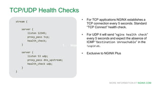 MORE INFORMATION AT NGINX.COM
TCP/UDP Health Checks
stream {
server {
listen 12345;
proxy_pass tcp;
health_check;
}
server {
listen 53 udp;
proxy_pass dns_upstream;
health_check udp;
}
}
• For TCP applications NGINX establishes a
TCP connection every 5 seconds. Standard
“TCP Connect” health check.
• For UDP it will send “nginx health check”
every 5 seconds and expect the absence of
ICMP “Destination Unreachable” in the
response.
• Exclusive to NGINX Plus
1. Improving performance1. Improving performance
 
