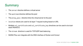 MORE INFORMATION AT NGINX.COM
Summary
• The server directive defines a virtual server
• The upstream directive defines the pool
• The proxy_pass directive links the virtual server to the pool
• location blocks are used to do layer 7 request routing based on URL
• Multiple ssl_certificate and ssl_certificate_key directives can be used to do dual-
stack RSA/ECC
• The stream directive is used for TCP/UDP load balancing
• NGINX Plus can integrate with the DNS interface of Docker and Consul
 