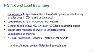 NGINX and Load Balancing
6
• Survey says: Large companies interested in global load balancing,
smaller ones in CDNs and public cloud
• Load balancing is a hot topic on our website
• Gartner report shows NGINX as an ADC/load balancing leader
• Ebook on 5 Reasons to Switch to Load Balancing
• Load balancing training
• NGINX Professional Services – architectural experts
…and much more; contact Sales for free evaluation
 