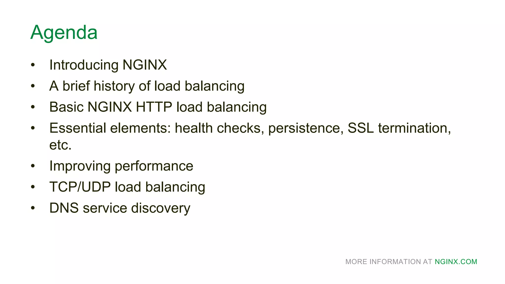 MORE INFORMATION AT NGINX.COM
Agenda
• Introducing NGINX
• A brief history of load balancing
• Basic NGINX HTTP load balancing
• Essential elements: health checks, persistence, SSL termination,
etc.
• Improving performance
• TCP/UDP load balancing
• DNS service discovery
 