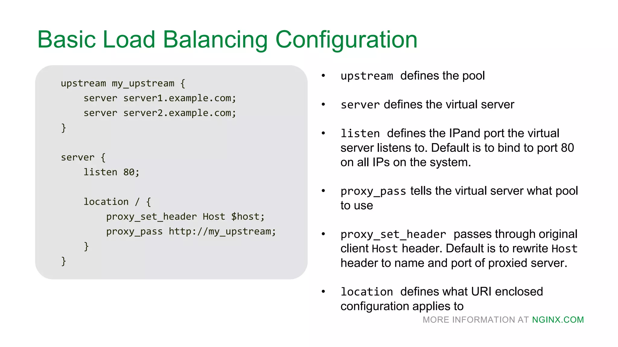 MORE INFORMATION AT NGINX.COM
Basic Load Balancing Configuration
upstream my_upstream {
server server1.example.com;
server server2.example.com;
}
server {
listen 80;
location / {
proxy_set_header Host $host;
proxy_pass http://my_upstream;
}
}
• upstream defines the pool
• server defines the virtual server
• listen defines the IPand port the virtual
server listens to. Default is to bind to port 80
on all IPs on the system.
• proxy_pass tells the virtual server what pool
to use
• proxy_set_header passes through original
client Host header. Default is to rewrite Host
header to name and port of proxied server.
• location defines what URI enclosed
configuration applies to
 