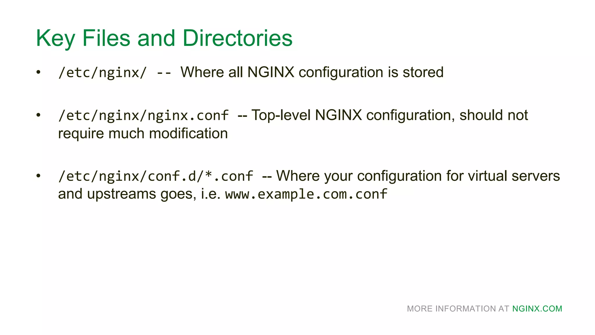 MORE INFORMATION AT NGINX.COM
Key Files and Directories
• /etc/nginx/ -- Where all NGINX configuration is stored
• /etc/nginx/nginx.conf -- Top-level NGINX configuration, should not
require much modification
• /etc/nginx/conf.d/*.conf -- Where your configuration for virtual servers
and upstreams goes, i.e. www.example.com.conf
 