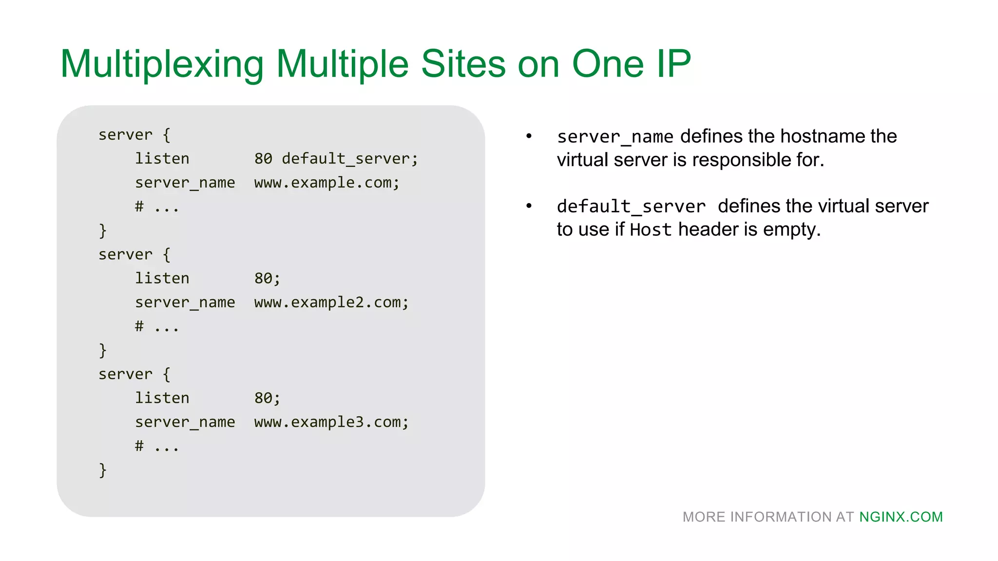 MORE INFORMATION AT NGINX.COM
Multiplexing Multiple Sites on One IP
server {
listen 80 default_server;
server_name www.example.com;
# ...
}
server {
listen 80;
server_name www.example2.com;
# ...
}
server {
listen 80;
server_name www.example3.com;
# ...
}
• server_name defines the hostname the
virtual server is responsible for.
• default_server defines the virtual server
to use if Host header is empty.
 