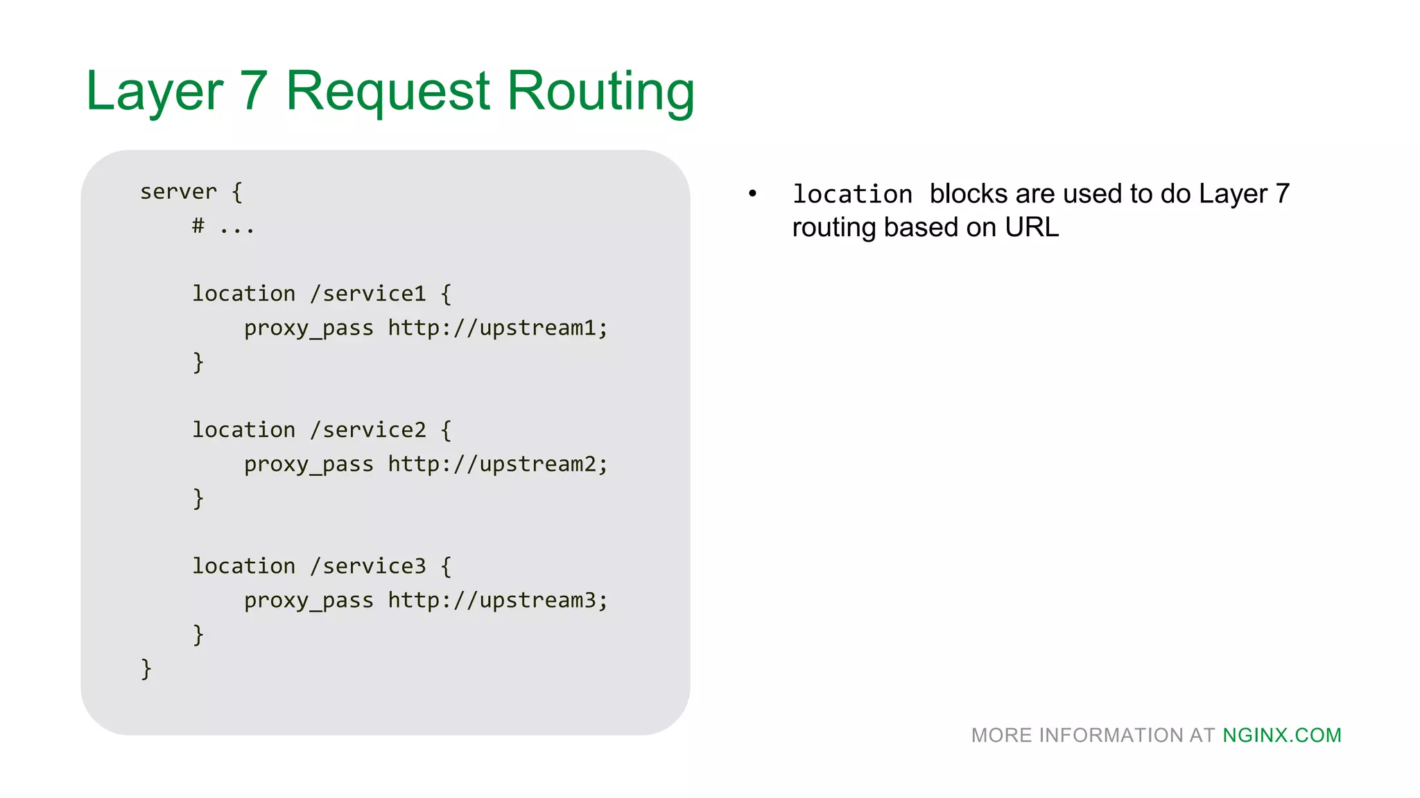 MORE INFORMATION AT NGINX.COM
Layer 7 Request Routing
server {
# ...
location /service1 {
proxy_pass http://upstream1;
}
location /service2 {
proxy_pass http://upstream2;
}
location /service3 {
proxy_pass http://upstream3;
}
}
• location blocks are used to do Layer 7
routing based on URL
 