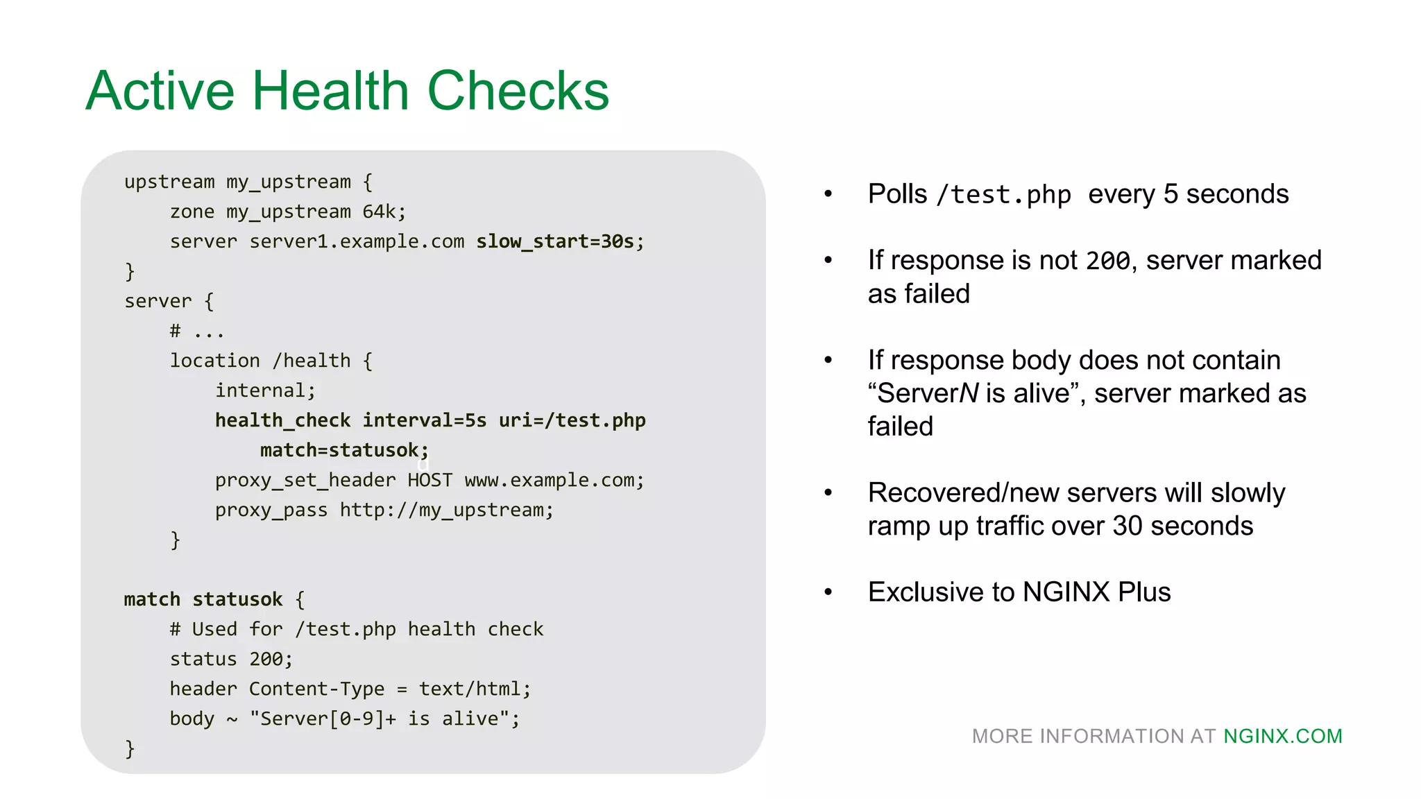 MORE INFORMATION AT NGINX.COM
d
Active Health Checks
upstream my_upstream {
zone my_upstream 64k;
server server1.example.com slow_start=30s;
}
server {
# ...
location /health {
internal;
health_check interval=5s uri=/test.php
match=statusok;
proxy_set_header HOST www.example.com;
proxy_pass http://my_upstream;
}
match statusok {
# Used for /test.php health check
status 200;
header Content-Type = text/html;
body ~ "Server[0-9]+ is alive";
}
• Polls /test.php every 5 seconds
• If response is not 200, server marked
as failed
• If response body does not contain
“ServerN is alive”, server marked as
failed
• Recovered/new servers will slowly
ramp up traffic over 30 seconds
• Exclusive to NGINX Plus
 