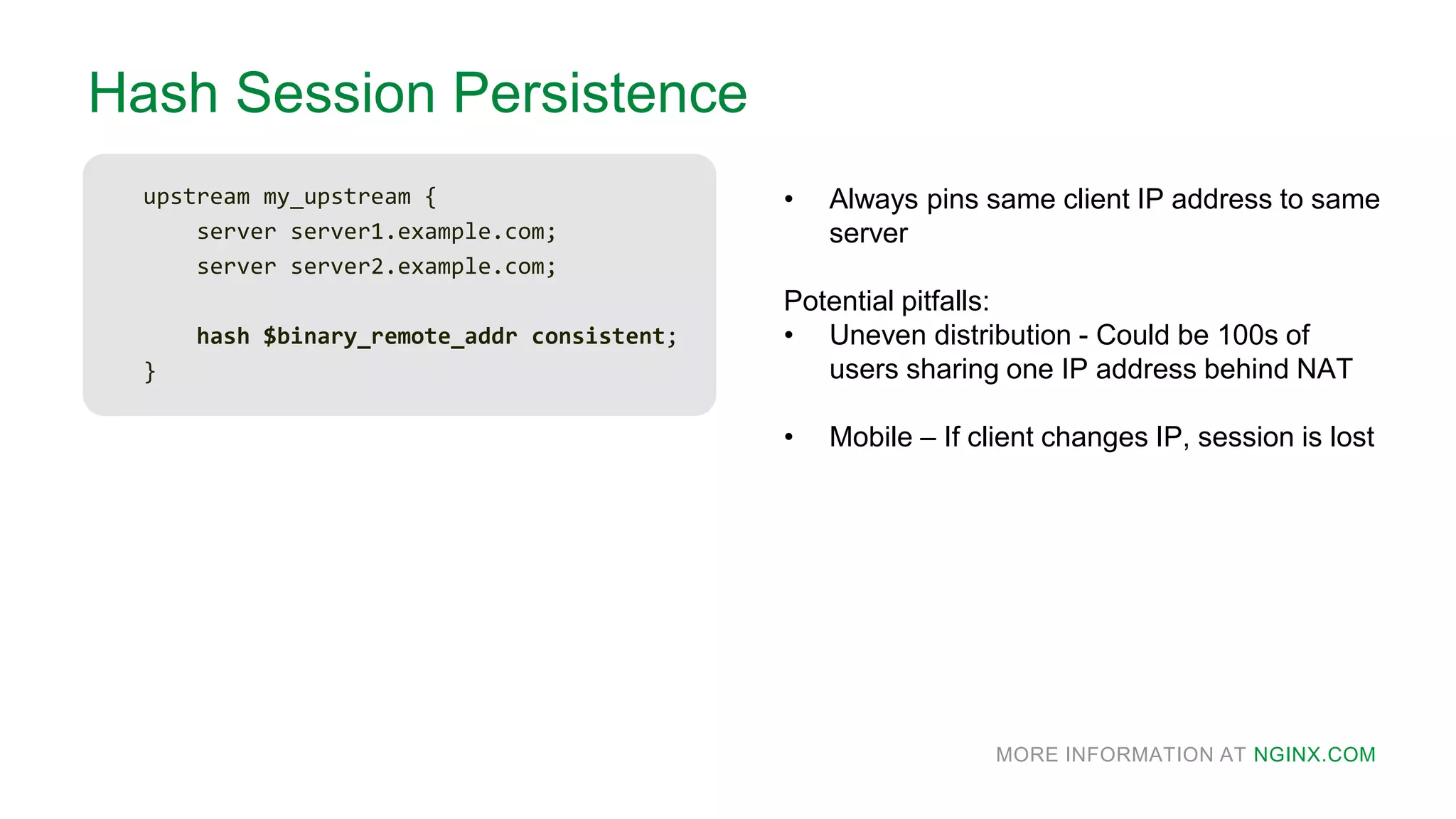 MORE INFORMATION AT NGINX.COM
Hash Session Persistence
upstream my_upstream {
server server1.example.com;
server server2.example.com;
hash $binary_remote_addr consistent;
}
• Always pins same client IP address to same
server
Potential pitfalls:
• Uneven distribution - Could be 100s of
users sharing one IP address behind NAT
• Mobile – If client changes IP, session is lost
 