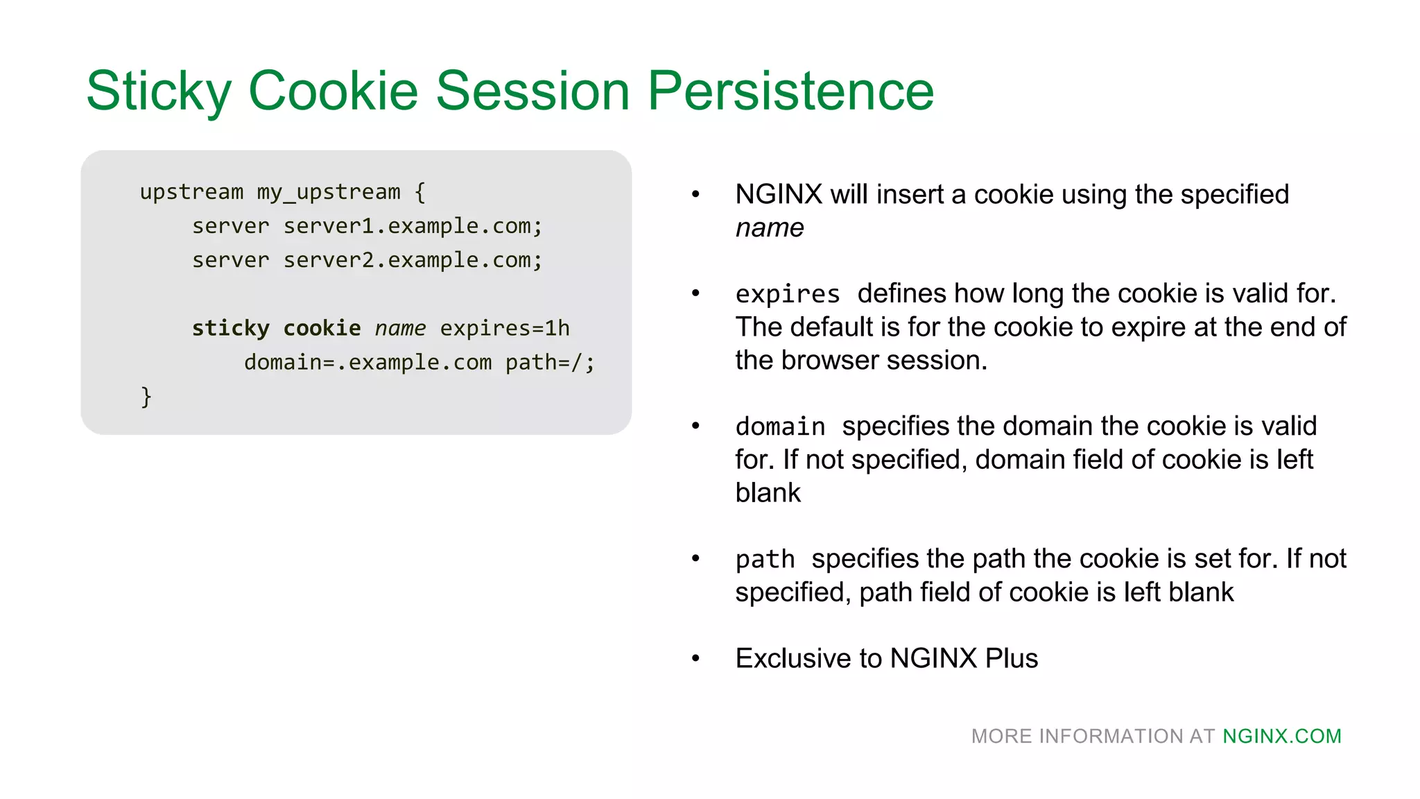 MORE INFORMATION AT NGINX.COM
Sticky Cookie Session Persistence
upstream my_upstream {
server server1.example.com;
server server2.example.com;
sticky cookie name expires=1h
domain=.example.com path=/;
}
• NGINX will insert a cookie using the specified
name
• expires defines how long the cookie is valid for.
The default is for the cookie to expire at the end of
the browser session.
• domain specifies the domain the cookie is valid
for. If not specified, domain field of cookie is left
blank
• path specifies the path the cookie is set for. If not
specified, path field of cookie is left blank
• Exclusive to NGINX Plus
 