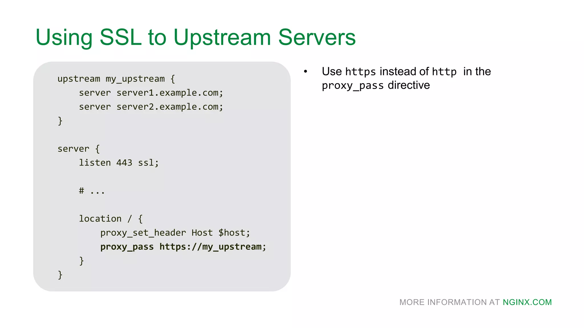 MORE INFORMATION AT NGINX.COM
Using SSL to Upstream Servers
upstream my_upstream {
server server1.example.com;
server server2.example.com;
}
server {
listen 443 ssl;
# ...
location / {
proxy_set_header Host $host;
proxy_pass https://my_upstream;
}
}
• Use https instead of http in the
proxy_pass directive
 