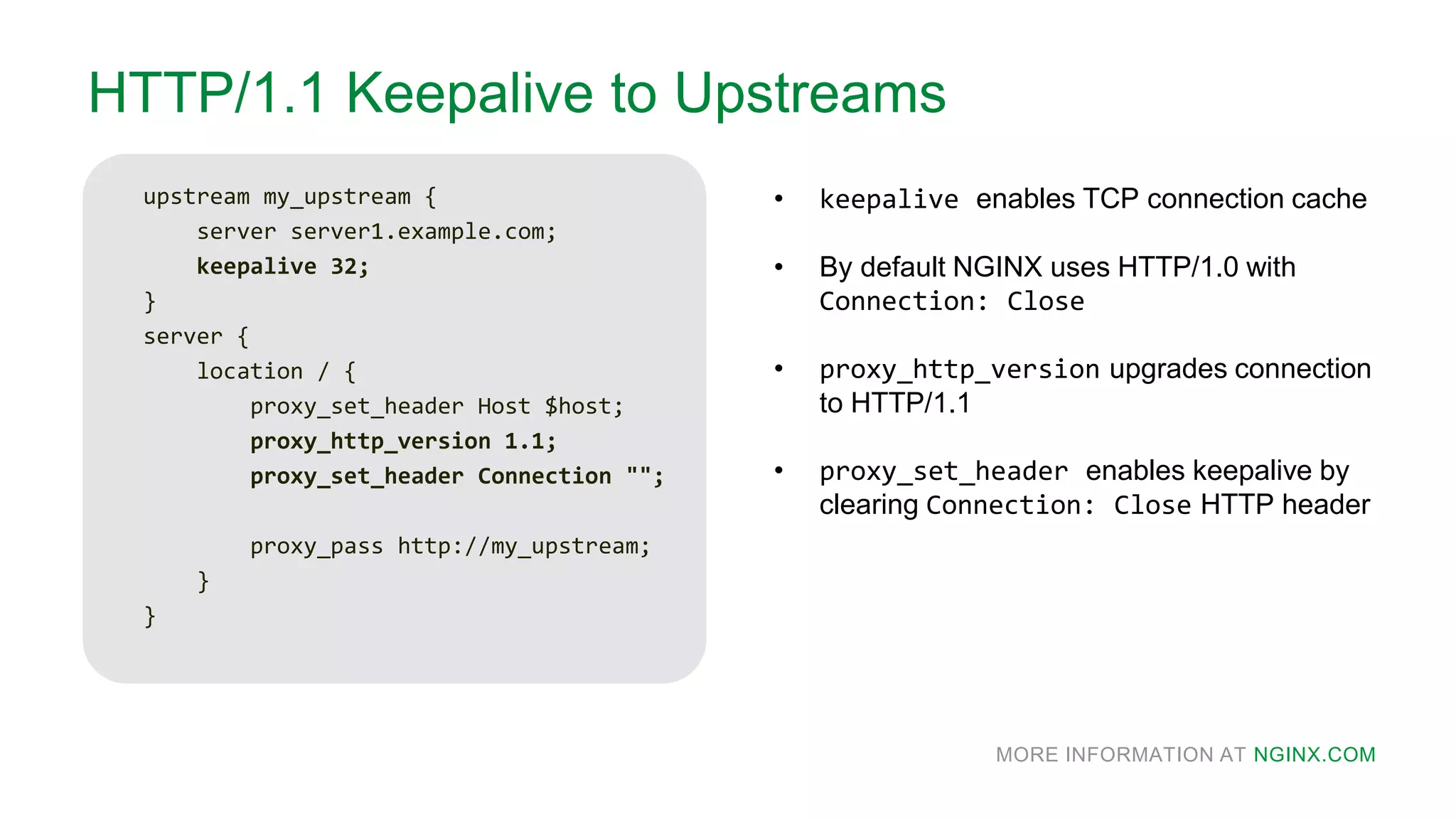 MORE INFORMATION AT NGINX.COM
HTTP/1.1 Keepalive to Upstreams
upstream my_upstream {
server server1.example.com;
keepalive 32;
}
server {
location / {
proxy_set_header Host $host;
proxy_http_version 1.1;
proxy_set_header Connection "";
proxy_pass http://my_upstream;
}
}
• keepalive enables TCP connection cache
• By default NGINX uses HTTP/1.0 with
Connection: Close
• proxy_http_version upgrades connection
to HTTP/1.1
• proxy_set_header enables keepalive by
clearing Connection: Close HTTP header
 