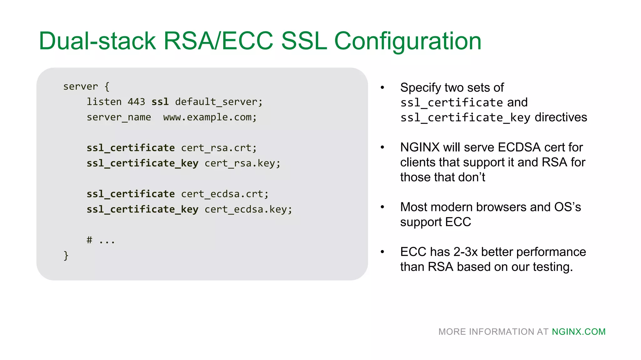 MORE INFORMATION AT NGINX.COM
Dual-stack RSA/ECC SSL Configuration
server {
listen 443 ssl default_server;
server_name www.example.com;
ssl_certificate cert_rsa.crt;
ssl_certificate_key cert_rsa.key;
ssl_certificate cert_ecdsa.crt;
ssl_certificate_key cert_ecdsa.key;
# ...
}
• Specify two sets of
ssl_certificate and
ssl_certificate_key directives
• NGINX will serve ECDSA cert for
clients that support it and RSA for
those that don’t
• Most modern browsers and OS’s
support ECC
• ECC has 2-3x better performance
than RSA based on our testing.
 